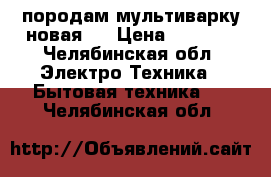 породам мультиварку новая.. › Цена ­ 1 000 - Челябинская обл. Электро-Техника » Бытовая техника   . Челябинская обл.